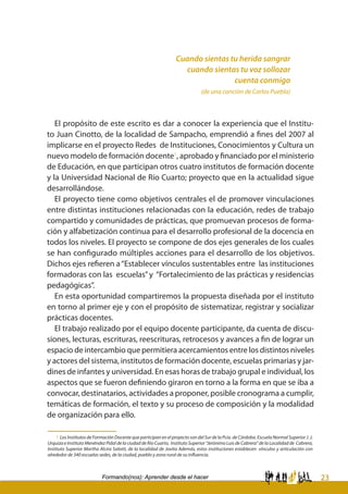 23Formando(nos): Aprender desde el hacer
Cuando sientas tu herida sangrar
cuando sientas tu voz sollozar
cuenta conmigo
(de una canción de Carlos Puebla)
El propósito de este escrito es dar a conocer la experiencia que el Institu-
to Juan Cinotto, de la localidad de Sampacho, emprendió a fines del 2007 al
implicarse en el proyecto Redes de Instituciones, Conocimientos y Cultura un
nuevo modelo de formación docente1
, aprobado y financiado por el ministerio
de Educación, en que participan otros cuatro institutos de formación docente
y la Universidad Nacional de Río Cuarto; proyecto que en la actualidad sigue
desarrollándose.
El proyecto tiene como objetivos centrales el de promover vinculaciones
entre distintas instituciones relacionadas con la educación, redes de trabajo
compartido y comunidades de prácticas, que promuevan procesos de forma-
ción y alfabetización continua para el desarrollo profesional de la docencia en
todos los niveles. El proyecto se compone de dos ejes generales de los cuales
se han configurado múltiples acciones para el desarrollo de los objetivos.
Dichos ejes refieren a“Establecer vínculos sustentables entre las instituciones
formadoras con las escuelas”y “Fortalecimiento de las prácticas y residencias
pedagógicas”.
En esta oportunidad compartiremos la propuesta diseñada por el instituto
en torno al primer eje y con el propósito de sistematizar, registrar y socializar
prácticas docentes.
El trabajo realizado por el equipo docente participante, da cuenta de discu-
siones, lecturas, escrituras, reescrituras, retrocesos y avances a fin de lograr un
espacio de intercambio que permitiera acercamientos entre los distintos niveles
y actores del sistema, institutos de formación docente, escuelas primarias y jar-
dines de infantes y universidad. En esas horas de trabajo grupal e individual, los
aspectos que se fueron definiendo giraron en torno a la forma en que se iba a
convocar, destinatarios, actividades a proponer, posible cronograma a cumplir,
temáticas de formación, el texto y su proceso de composición y la modalidad
de organización para ello.
1 Los Institutos de Formación Docente que participan en el proyecto son del Sur de la Pcia. de Córdoba. Escuela Normal Superior J. J.
Urquiza e Instituto Menéndez Pidal de la ciudad de Río Cuarto, Instituto Superior “Jerónimo Luis de Cabrera” de la Localidad de Cabrera,
Instituto Superior Martha Alcira Salotti, de la localidad de Jovita Además, estos instituciones establecen vínculos y articulación con
alrededor de 340 escuelas sedes, de la ciudad, pueblo y zona rural de su influencia.
 