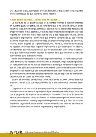 28 Colección de Cuadernos de Prácticas Educativas
una situación lúdica, ejemplos y ofreciendo material disparador, con preguntas
orientó el trabajo de qué escribir y cómo hacerlo.
Hasta aquí llegamos… Ideas que nos guían…
La escritura de las prácticas que los docentes vivimos o experimentamos
en nuestro quehacer cotidiano, se consideró que al no ser un hábito, es difícil
llevarlo a cabo. Sin embargo, comenzar a considerar la posibilidad de realizarlo
proponiéndose metas acotadas, ir dando pequeños pasos en la práctica de ese
registro. Por ejemplo, iniciar registrando una o dos veces por semana alguna
actividad o experiencia significativa que amerite ser relatada, ya sea referida
a alguna experiencia didáctica en clase, una reunión de padres, de docentes,
recreos, algún aspecto de la planificación, etc., Además, tener en cuenta que
no necesariamente se debe registrar lo positivo o lo que dio buenos resultados,
sino también aquellas experiencias que no salieron tan bien como esperába-
mos, que nos decepcionaron o que se escaparon de lo que teníamos planificado
o preparado para esa oportunidad.
Tener en cuenta que la escritura de experiencias debe ser hecha con propó-
sitos definidos; no necesariamente vamos a empezar a registrar para publicar
un libro; el sentido de relatar las experiencias tiene que ver con dos aspectos:
por un lado, considerarla como un instrumento valioso de reflexión sobre la
propia práctica docente, y por otro, para socializarla con los colegas para enri-
quecernos mutuamente en talleres institucionales, en espacios de formación/
capacitación, en clases de formación inicial.
Este es el recorrido que fuimos caminando entre el 2007, 2008 y que nos
encuentra en el 2009 con la posibilidad de ir efectuando los primeros escri-
tos.
Los procesos de vinculación entre organismos, instituciones, personas requie-
ren de esfuerzo intelectual y profesional para establecer redes institucionales
con el propósito de mejorar las experiencias laborales. En el día a día también
vamos aprendiendo a cómo establecer las redes que nos permitan enriquecer,
revisar y ofrecer los saberes y experiencias profesionales que cada institución
desarrolla según su función social. Posible de realizarse sino no existiese un
trabajo comunicativo sostenido, organizado y responsable.
 