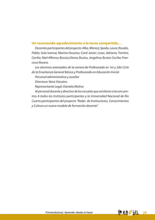 29Formando(nos): Aprender desde el hacer
Un reconocido agradecimiento a la tarea compartida…
Docentesparticipantesdelproyecto:Alba,Mónica;Spada,Laura;Rosales,
Pablo; Sola Ivanna; Marina Fassano; Cané Javier; Loser, Adriana; Trentini,
Cecilia; Abel Alfonso; Bossio,Liliana; Bustos, Jorgelina; Bustos Cecilia; Fran-
cisco Rovera.
Los alumnos avanzados de la carrera de Profesorado en 1er y 2do Ciclo
de la Enseñanza General Básica y Profesorado en Educación Inicial.
Personal administrativo y auxiliar
Directora: Nora Vizcaino
Representante Legal: Daniela Molina
Alpersonaldocenteydirectivodelasescuelasqueasistieronalosencuen-
tros A todos los Institutos participantes y la Universidad Nacional de Río
Cuarto participantes del proyecto “Redes de Instituciones, Conocimientos
y Cultura un nuevo modelo de formación docente”.
 