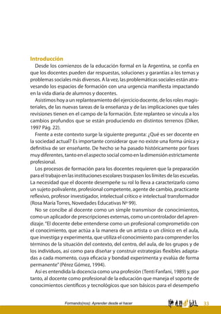 33Formando(nos): Aprender desde el hacer
Introducción
Desde los comienzos de la educación formal en la Argentina, se confía en
que los docentes pueden dar respuestas, soluciones y garantías a los temas y
problemas sociales más diversos. A la vez, las problemáticas sociales están atra-
vesando los espacios de formación con una urgencia manifiesta impactando
en la vida diaria de alumnos y docentes.
Asistimos hoy a un replanteamiento del ejercicio docente, de los roles magis-
teriales, de las nuevas tareas de la enseñanza y de las implicaciones que tales
revisiones tienen en el campo de la formación. Este replanteo se vincula a los
cambios profundos que se están produciendo en distintos terrenos (Diker,
1997 Pág. 22).
Frente a este contexto surge la siguiente pregunta: ¿Qué es ser docente en
la sociedad actual? Es importante considerar que no existe una forma única y
definitiva de ser enseñante. De hecho se ha pasado históricamente por fases
muy diferentes, tanto en el aspecto social como en la dimensión estrictamente
profesional.
Los procesos de formación para los docentes requieren que la preparación
para el trabajo en las instituciones escolares traspasen los límites de las escuelas.
La necesidad que el docente desempeñe su rol lo lleva a caracterizarlo como
un sujeto polivalente, profesional competente, agente de cambio, practicante
reflexivo, profesor investigador, intelectual crítico e intelectual transformador
(Rosa María Torres, Novedades Educativas Nº 99).
No se concibe al docente como un simple transmisor de conocimientos,
como un aplicador de prescripciones externas, como un controlador del apren-
dizaje. “El docente debe entenderse como un profesional comprometido con
el conocimiento, que actúa a la manera de un artista o un clínico en el aula,
que investiga y experimenta, que utiliza el conocimiento para comprender los
términos de la situación del contexto, del centro, del aula, de los grupos y de
los individuos, así como para diseñar y construir estrategias flexibles adapta-
das a cada momento, cuya eficacia y bondad experimenta y evalúa de forma
permanente”(Pérez Gómez, 1994).
Así es entendida la docencia como una profesión (Tenti Fanfani, 1989) y, por
tanto, al docente como profesional de la educación que maneja el soporte de
conocimientos científicos y tecnológicos que son básicos para el desempeño
 