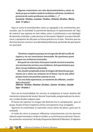 38 Colección de Cuadernos de Prácticas Educativas
Algunas vivenciaron con más desenvolvimiento y otras no
tanto ya que no había creada la confianza suficiente, también la
presencia de cuatro profesoras nos inhibía. […]”
(Lucrecia-18años-,Luciana-19años-,Victoria-20años-,María
José -17 años-)
Aquí se suma la incertidumbre como un agregado a los sentimientos pro-
vocados por la actividad. Es pertinente desatacar la representación de “tipo
de maestra” que aparece en este relato, como si asistiéramos a una tipología
de docentes estándar y cada alumna en formación“elegiría”una para identifi-
carse y apropiarse de ella para su futura práctica en el aula. Pareciera que las
alumnas buscan construir una identidad profesional, partiendo de qué quiero
ser, para qué.
“Sentimos vergüenza porque era el segundo día del cursillo de
ingreso y no nos conocíamos demasiado. No queríamos pasar
porque nos sentíamos incómodas.
Nosgustóveralasotraschicasperocuandonostocóanosotras
nosvencieronlosnerviosynosolvidamos deloqueteníamosque
decir y lo que habíamos planeado.
Nos resultó complicado armar la imagen del docente que que-
ríamos ser o cómo nos veríamos en el futuro. Fue lo más difícil
porque nunca nos pusimos a pensar en eso.
Fue una linda experiencia, un momento de reflexión, creativi-
dad y diversión”
(Marcia -18 años-, Romina -25 años-, Carina -35 años-, Guada-
lupe -18 años-)
Otra vez la incomodidad, los nervios, la vergüenza se hacen dueños del
momento a tal punto de‘anular’,‘desviar’lo pensado, programado por las alum-
nas. La idea de plan subyace aquí.
El hecho de repensar la imagen del docente fue la complicación para el
grupo. Quizás el hacer explícitas ciertas concepciones muy arraigadas.
Aparecen la creatividad, la expresión como claves de placer, goce por lo
realizado.
A modo de cierre se propuso reflexionar conjuntamente con las alumnas
sobre lo experimentado y vivido en el taller, se sumó la lectura del texto“Docen-
tes-asistentes-resistentes”de Rudy (Propuesta Editorial El Monitor). El objetivo
 