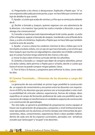 40 Colección de Cuadernos de Prácticas Educativas
e). Preguntarles a los chicos si desayunaron. Explicarle a Pepito que “sí” es
una respuesta adecuada para este punto, y que no hace falta que comente con
lujo de detalles lo que comió.
f). Ayudar a Luisito que acaba de vomitar; y a Flor que se sienta justo delante
de él.
g). Recibir a Gonzalo y Joaquín, quienes regresan con una advertencia de
la directora a la maestra: “que jamás los vuela a mandar a dirección, o que se
atenga a las consecuencias”.
h). Consolar a Juanita que está impresionada por lo de Luisito, ayudar a Luisito
y Flor a limpiarse, separar a Gonzalo de Joaquín, mandando a uno al fondo de la
clase, y a otro a la Antártica. Explicarle a Pepito que no hace falta que también
cuente la cena de anoche.
i). Ayudar a Lucas a atarse los cordones mientras le dice a Sebas que no le
tire el pelo a la dulce Julieta, con un ojo ver que hace Gonzalo, y con el otro que
hace Joaquín; que si juntos son algo peligroso, separados son el doble. Lamentar
que el cuerpo humano tenga solamente dos manos y dos ojos.
j). Iniciar la clase sobre el tema curricular del día: los adverbios.
k). Gritarles a Gonzalo y a Joaquín que dejen de arrojarse adverbios, peinar
a la dulce Julieta, darle permiso a Pepito para ir al baño, decirle a Luisito que
hasta el recreo no puede comprar ningún pebete. Llorar.
l). Tirar la lista a la basura, y prepararse para enfrentar la clase, como todos
los días.
El Camino Transitado… (Vivencias de las docentes a cargo del
taller)
La generación de esta actividad, en primer lugar posibilitó la construcción
de un espacio de conocimiento y encuentro entre las docentes con trayecto-
ria en el ISFD y las docentes que por primera vez se incorporaban a este nivel.
La posibilidad de articular saberes, experiencias, formas de trabajo, ideas
específicas al campo de formación profesional de cada una posibilitó que las
reuniones de trabajo se transformaran en verdaderos espacios de construcción
y co-construcción de aprendizajes.
Por otro lado, se generó la posibilidad de proyectarnos (como equipo) al
futuro con la generación de propuestas y proyectos a nivel institucional para
estar ejecutando con los alumnos; al mismo tiempo este intercambio de pen-
samientos, ideas, conocimientos, experiencias llevó a idear posibles talleres
dentro de cada uno de los espacios curriculares, pensados con temáticas
actuales que“preocupan”y“ocupan”a los docentes.
 