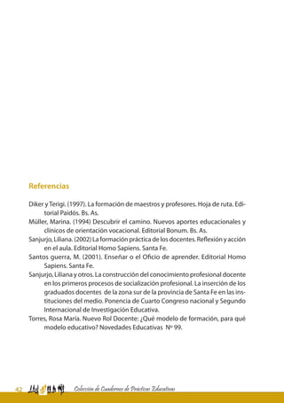42 Colección de Cuadernos de Prácticas Educativas
Referencias
Diker yTerigi. (1997). La formación de maestros y profesores. Hoja de ruta. Edi-
torial Paidós. Bs. As.
Müller, Marina. (1994) Descubrir el camino. Nuevos aportes educacionales y
clínicos de orientación vocacional. Editorial Bonum. Bs. As.
Sanjurjo, Liliana. (2002) La formación práctica de los docentes. Reflexión y acción
en el aula. Editorial Homo Sapiens. Santa Fe.
Santos guerra, M. (2001). Enseñar o el Oficio de aprender. Editorial Homo
Sapiens. Santa Fe.
Sanjurjo, Liliana y otros. La construcción del conocimiento profesional docente
en los primeros procesos de socialización profesional. La inserción de los
graduados docentes de la zona sur de la provincia de Santa Fe en las ins-
tituciones del medio. Ponencia de Cuarto Congreso nacional y Segundo
Internacional de Investigación Educativa.
Torres, Rosa María. Nuevo Rol Docente: ¿Qué modelo de formación, para qué
modelo educativo? Novedades Educativas Nº 99.
 