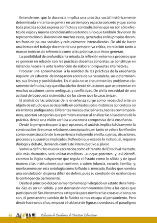 46 Colección de Cuadernos de Prácticas Educativas
Entendemos que la docencia implica una práctica social históricamente
determinada en tanto se genera en un tiempo y espacio concreto y que, como
toda practica social, expresa conflictos y contradicciones que no son sólo efec-
tos de viejos y nuevos condicionantes externos, sino que también devienen de
representaciones, ilusiones en muchos casos, generadas en los propios docen-
tes fruto de pautas sociales y culturalmente internalizadas. De ahí de hacer
una lectura del trabajo docente de una perspectiva crítica, en relación tanto a
marcos teóricos de referencia como a las prácticas que éstos generan.
La posibilidad de profundizar la mirada, la reflexión entorno a procesos que
se generan en relación con las prácticas docentes concretas, se constituye en
instancia necesaria ante la intención de elaborar propuestas alternativas.
Procurar una aproximación a la realidad de las prácticas de la enseñanza
requiere un esfuerzo de indagación acerca de su naturaleza, sus determinan-
tes, sus límites y posibilidades. En el aula no se encuentran los problemas cla-
ramente definidos, hay que dilucidarlos desde situaciones que se presentan en
muchas ocasiones como ambiguas y conflictivas. De ahí la necesidad de una
actitud de búsqueda sistemática de las claves que la caracterizan.
El análisis de las prácticas de la enseñanza surge como necesidad ante un
objeto de estudio que se desarrolla en contextos socio-históricos concretos y no
en ámbitos prefigurados. Diferentes marcos disciplinares, teorías contemporá-
neas, aportan categorías que permiten avanzar al analizar las situaciones de la
práctica, desde una visión acrítica a una teoría compresiva de la enseñanza.
Desde la perspectiva por la que optamos, el análisis implica básicamente la
construcción de nuevas relaciones conceptuales, en tanto se valora la reflexión
como reconstrucción de la experiencia incluyendo en ella, sujetos, situaciones,
procesos y supuestos implicados. Reflexión que excede lo individual, requiere
diálogo y debate, demanda contraste intersubjetivo y plural.
Vamos a definir los nuevos escenarios como el tránsito del Estado al mercado.
Aún más dramático, será utilizar metáforas –aunque potentes- y así identifi-
caremos la lógica subyacente que regula el Estado como lo sólido y de igual
manera a las instituciones que contiene, a saber: Infancia, escuela, familia; y,
nombraremos en esta ontología como lo fluido al mercado, fluidez que nombra
una constelación dispersa difícil de definir, pues su condición de existencia es
la contingencia permanente.
Desde el principio del pensamiento hemos privilegiado un estado de la mate-
ria -Ser, es ser un sólido- y por derivación nombraremos Ente a las cosas que
participan del Ser. No tenemos categorías para nombrar las cosas que son y no
son, el permanente cambio de la fluidez se nos escapa al pensamiento. Pero
desde hace unos años, empezó a hablarse de figuras novedosas, el paradigma
 