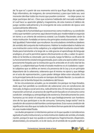 47Formando(nos): Aprender desde el hacer
de “lo que es” a partir de ese momento será lo que fluye (flujo de capitales,
flujo informático, de imágenes, de conocimientos) y para que todo sea, será
menester derribar todos los muros que puedan contener -no dejar pasar, no
dejar participar del ser-. Claro que estamos hablando del mercado neoliberal
el cual hace su aparición global y magnánima, de esta manera el tablero de
juego cambia radicalmente y lo emergente de esta condición de época será
sustancialmente diferente.
La etapa de la humanidad que reconocemos como moderna y su condición
crítica que también sumamos aquí denominada pos-modernidad se organizó
en torno a un criterio de existencia estatal. Los Estados Nacionales serán la
meta-institución fundadas en torno a los principios revolucionarios de –Liber-
tad, Igualdad, Fraternidad- que resultaron los articuladores simbólicos (dadores
de sentido) del conjunto de instituciones. Habitar la modernidad es habitar en
una institución como nicho subjetivo y la subjetividad resultante estará habi-
litada para transitarlas a lo largo de su vida gracias al aprendizaje de lenguaje
analógico, el cual le permitirá operar efectivamente en ella, a saber: lo apren-
dido en la familia es retomado por la escuela, luego la fábrica. La eficacia de
su funcionamiento estatal está garantizada, pues cada una opera sobre marcas
previamente forjadas por la institución que le antecede en el ciclo vital de los
sujetos. La subjetividad que funda el estado moderno es el ciudadano: sopor-
te subjetivo que se define en torno a la presencia de la Ley y es en principio
depositario de la soberanía, soberanía que él mismo no ejerce y que delega
en el acto de representación, y para poder delegar debe estar educado. Esta
es la principal tarea de la escuela en tiempos de Estado-Nación. La escuela en
tándem con la familia forjará los ciudadanos del futuro.
En las circunstancias actuales, ya no estatales (no porque no haya Estados,
dado que han perdido su condición de soberanía) sino en condiciones de
mercado, la lógica social será otra, radicalmente otra. El mercado impone con
imposición universal, un proceso de significación basado en el consumo como
condición ontológica y antropológica de existencia. Dramáticamente los seres
humanos ya no serán el conjunto de los que biológicamente son hombres
sino de los que participan o no de consumo, “consumo, luego existo” será la
condición de existencia del hombre contemporáneo. Esta nueva condición de
significación nos dice que no todos los hombres forman parte de la humanidad
en esta modernidad fluida.
Las dudas prosperan si intentamos pensar en lo que queda si consideramos
agotado el suelo institucional y su meta institución dadora de sentido, el estado
nación, porque lo que nos queda es contingencia, fragmentación, dispersión,
aleatoriedad, y la sensación, es la de vacío, en el sentido de no poder explicar
 