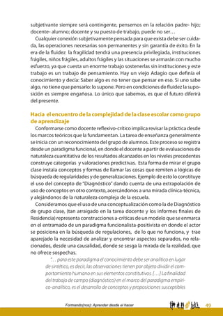 49Formando(nos): Aprender desde el hacer
subjetivante siempre será contingente, pensemos en la relación padre- hijo;
docente- alumno; docente y su puesto de trabajo, puede no ser…
Cualquier conexión subjetivamente pensada para que exista debe ser cuida-
da, las operaciones necesarias son permanentes y sin garantía de éxito. En la
era de la fluidez la fragilidad tendrá una presencia privilegiada, instituciones
frágiles, niños frágiles, adultos frágiles y las situaciones se armarán con mucho
esfuerzo, ya que cuesta un enorme trabajo sostenerlas sin instituciones y este
trabajo es un trabajo de pensamiento. Hay un viejo Adagio que definía el
conocimiento y decía: Saber algo es no tener que pensar en eso. Si uno sabe
algo, no tiene que pensarlo: lo supone. Pero en condiciones de fluidez la supo-
sición es siempre engañosa. Lo único que sabemos, es que el futuro diferirá
del presente.
Hacia el encuentro de la complejidad de la clase escolar como grupo
de aprendizaje
Conformarse como docente reflexivo-crítico implica revisar la práctica desde
los marcos teóricos que la fundamentan. La tarea de enseñanza generalmente
se inicia con un reconocimiento del grupo de alumnos. Este proceso se registra
desde un paradigma funcional, en donde el docente a partir de evaluaciones de
naturaleza cuantitativa de los resultados alcanzados en los niveles precedentes
construye categorías y valoraciones predictivas. Esta forma de mirar el grupo
clase instala conceptos y formas de llamar las cosas que remiten a lógicas de
búsqueda de regularidades y de generalizaciones. Ejemplo de esto lo constituye
el uso del concepto de “Diagnóstico” dando cuenta de una extrapolación de
uso de conceptos en otro contexto, acercándonos a una mirada clínica-técnica,
y alejándonos de la naturaleza compleja de la escuela.
Consideramos que el uso de una conceptualización como la de Diagnóstico
de grupo clase, (tan arraigado en la tarea docente y los informes finales de
Residencia) representa construcciones a-críticas de un modelo que se enmarca
en el entramado de un paradigma funcionalista-positivista en donde el actor
se posiciona en la búsqueda de regulaciones, de lo que no funciona, y trae
aparejado la necesidad de analizar y encontrar aspectos separados, no rela-
cionados, desde una causalidad, donde se sesga la mirada de la realidad, que
no ofrece sospechas.
“… para este paradigma el conocimiento debe ser analítico en lugar
de sintético, es decir, las observaciones tienen por objeto dividir el com-
portamiento humano en sus elementos constitutivos. […] La finalidad
del trabajo de campo (diagnóstico) en el marco del paradigma empíri-
co-analítico, es el desarrollo de conceptos y proposiciones susceptibles
 