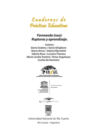 C u a d e r n o s d e
Prácticas Educativas
Formando(nos):
Rupturasyaprendizaje.
Universidad Nacional de Río Cuarto
Río Cuarto – Argentina
Autores:
Darío Grabina / Sonia Ghiglione
María Aimar / Valeria Marcehtti
Valeria Rosa / Luciana Thoreau
María Cecilia Trentini / Omar Argañaraz
Cecilia De Dominici
 