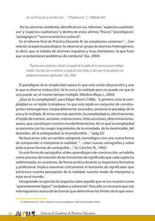50 Colección de Cuadernos de Prácticas Educativas
de verificación y predicción…” (Popkewitz, T., 1988:66-69)
Así las alumnas residentes identifican en sus informes:“aspectos cuantitati-
vos”y “aspectos cualitativos”y dentro de estos últimos “físicos”, “psicológicos”,
“pedagógicos”“socio-económico-cultural”.
En el informe final de Práctica Docente III, las estudiantes sostienen “…Con
relación al aspecto psicológico: Se observó un grupo de alumnos heterogéneos,
es decir, que se trataba de alumnos inquietos y muy charlatanes, lo que hace
que se presentaran problemas de conducta”(Aa., 2004)
“Aspecto socio-económico-cultural: La mayoría de los padres de los alumnos poseen trabajos
estables. Esto hace que se conforme un grupo de clase media, es decir que no hay alumnos con
problemaseconómicossignificativos.”(Ab.,2004)
El paradigma de la simplicidad separa lo que está unido (disyunción) y une
lo que es diverso (reducción). Ve lo uno y lo múltiple pero no puede ver que lo
uno puede ser al mismo tiempo múltiple. (Medina Moya J., 2003)
¿Qué es la complejidad?, para Edgar Morin (1988), “a primera vista la com-
plejidad es un tejido (complexus: lo que está tejido en conjunto) de constitu-
yentes heterogéneos inseparablemente asociados: presenta la paradoja de lo
uno y lo múltiple. Al mirar con más atención, la complejidad es, efectivamente,
el tejido de eventos, acciones, interacciones, retro-accciones, determinaciones,
azares, que constituyen nuestro mundo fenoménico. Así es que la complejidad
se presenta con los rasgos inquietantes de lo enredado, de lo inextricable, del
desorden, de la ambigüedad, la incertidumbre…”(pág.32)
No buscamos solo un cambio categorial, nomológico sino una nueva forma
de comprender e interpretar la realidad, “…crear nuevas cartografías y sobre
todo nuevas formas de cartografiar…”(G. Canclini, N., 1992)3
En esta forma de cartografiar, el des-aprendizaje o de-construcción, se habilita
como proceso de inversión de los horizontes de significado que cada sujeto ha
sedimentado, en ocasiones, de forma acrítica durante su trayectoria formativa
y profesional. Implica examinar críticamente el horizonte de significados que
estructura nuestra percepción de la realidad, nuestro modo de interpretar y
estar en el mundo.
Desaprender es ejercitar la sospecha sobre aquello que se nos muestra como
“aparentemente lógico”,“verdadero y coherente”. Para ello, es necesario que nos
interroguemos acerca de las fuerzas que determinan los límites de lo que noso-
3 En Najmanovich, D.: 1992. “¿Existen los nuevos paradigmas?”, Revista Zona Erógen, Marzo.
 