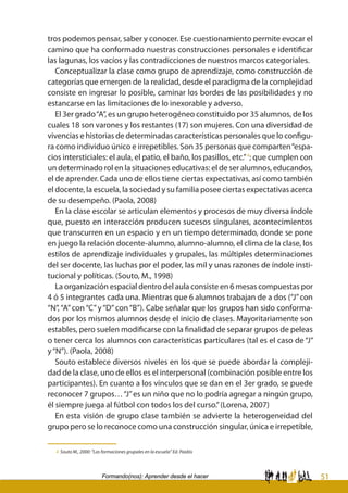 51Formando(nos): Aprender desde el hacer
tros podemos pensar, saber y conocer. Ese cuestionamiento permite evocar el
camino que ha conformado nuestras construcciones personales e identificar
las lagunas, los vacíos y las contradicciones de nuestros marcos categoriales.
Conceptualizar la clase como grupo de aprendizaje, como construcción de
categorías que emergen de la realidad, desde el paradigma de la complejidad
consiste en ingresar lo posible, caminar los bordes de las posibilidades y no
estancarse en las limitaciones de lo inexorable y adverso.
El 3er grado“A”, es un grupo heterogéneo constituido por 35 alumnos, de los
cuales 18 son varones y los restantes (17) son mujeres. Con una diversidad de
vivencias e historias de determinadas características personales que lo configu-
ra como individuo único e irrepetibles. Son 35 personas que comparten“espa-
cios intersticiales: el aula, el patio, el baño, los pasillos, etc.”4
; que cumplen con
un determinado rol en la situaciones educativas: el de ser alumnos, educandos,
el de aprender. Cada uno de ellos tiene ciertas expectativas, así como también
el docente, la escuela, la sociedad y su familia posee ciertas expectativas acerca
de su desempeño. (Paola, 2008)
En la clase escolar se articulan elementos y procesos de muy diversa índole
que, puesto en interacción producen sucesos singulares, acontecimientos
que transcurren en un espacio y en un tiempo determinado, donde se pone
en juego la relación docente-alumno, alumno-alumno, el clima de la clase, los
estilos de aprendizaje individuales y grupales, las múltiples determinaciones
del ser docente, las luchas por el poder, las mil y unas razones de índole insti-
tucional y políticas. (Souto, M., 1998)
La organización espacial dentro del aula consiste en 6 mesas compuestas por
4 ó 5 integrantes cada una. Mientras que 6 alumnos trabajan de a dos (“J”con
“N”,“A”con“C”y“D”con“B”). Cabe señalar que los grupos han sido conforma-
dos por los mismos alumnos desde el inicio de clases. Mayoritariamente son
estables, pero suelen modificarse con la finalidad de separar grupos de peleas
o tener cerca los alumnos con características particulares (tal es el caso de “J”
y“N”). (Paola, 2008)
Souto establece diversos niveles en los que se puede abordar la compleji-
dad de la clase, uno de ellos es el interpersonal (combinación posible entre los
participantes). En cuanto a los vínculos que se dan en el 3er grado, se puede
reconocer 7 grupos…“J”es un niño que no lo podría agregar a ningún grupo,
él siempre juega al fútbol con todos los del curso.”(Lorena, 2007)
En esta visión de grupo clase también se advierte la heterogeneidad del
grupo pero se lo reconoce como una construcción singular, única e irrepetible,
4 Souto M., 2000: “Las formaciones grupales en la escuela” Ed. Paidós
 