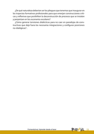 53Formando(nos): Aprender desde el hacer
¿De qué naturaleza deberían ser los pliegues que tenemos que inaugurar en
los trayectos formativos profesionales para que emerjan construcciones críti-
cas y reflexivas que posibiliten la deconstrucción de procesos que se instalan
y perpetúan en los escenarios escolares?
¿Cómo generar tensiones dialécticas para no caer en paradojas de-cons-
tructivas que deje fuera las necesarias integraciones y configurar posiciones
no-dialógicas? .
 