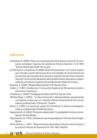 54 Colección de Cuadernos de Prácticas Educativas
Referencias
Argañaraz, O. (2008):“Hacia una caracterización de la práctica docente en esce-
narios complejos”. Apuntes de cátedra de Práctica Docente I, II, III. ISFD
“Ramón Menéndez Pidal”. Río Cuarto.
De Dominici C y Argañaraz O. (2006)Titulo de la ponencia:“Los nuevos sujetos
que emergen a partir del reconocer las necesidades de conocimiento, las
sensaciones que resultan de las primeras experiencias de la tarea práctica
docente”. III Encuentro Regional sobre problemáticas Educativas, organi-
zado por el Instituto Superior Ramón Menéndez Pidal, Río Cuarto.
Bauman, Z. (2000):“Modernidad Líquida”. FCE, Buenos Aires
Cullen, C. (1987): Conferencia 1ª encuentro Regional de Pensamiento Latino-
americano, Catamarca
Lewkowicz, I. (2004):“Pedagogía del Aburrido”.FCE, Buenos Aires
Medina Moya, J. (2003): “La deconstrucción o desaprendizaje: aproximación
conceptual y notas para un método reflexivo de generación de nuevos
saberes profesionales”. Educare21. España.
Morin, E. (1994): “La noción de sujeto”. En Schnitman, D. Nuevos paradigmas,
cultura y subjetividad. Paidós Barcelona.
Najmanovich, D. (2005):“Pensar la subjetividad”. Complejidad, vínculos y emer-
gencia. Revista Nodos.
Najmanovich, D. (1992):“¿Existen los nuevos paradigmas?”, Revista Zona Erógen,
Marzo.
Pérez Gómez, L. (1987): “El pensamiento del profesor. Vínculo entre la teoría y
la práctica”. Revista de Educación Nº 284. MEC. Madrid.
 