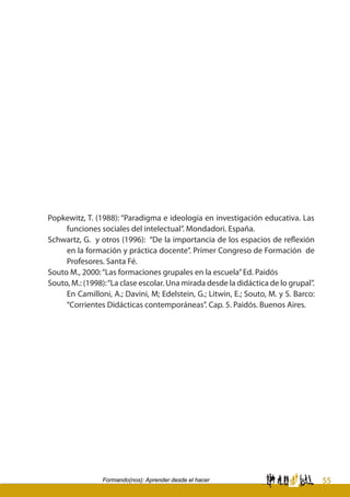 55Formando(nos): Aprender desde el hacer
Popkewitz, T. (1988): “Paradigma e ideología en investigación educativa. Las
funciones sociales del intelectual”. Mondadori. España.
Schwartz, G. y otros (1996): “De la importancia de los espacios de reflexión
en la formación y práctica docente”. Primer Congreso de Formación de
Profesores. Santa Fé.
Souto M., 2000:“Las formaciones grupales en la escuela”Ed. Paidós
Souto, M.: (1998):“La clase escolar. Una mirada desde la didáctica de lo grupal”.
En Camilloni, A.; Davini, M; Edelstein, G.; Litwin, E.; Souto, M. y S. Barco:
“Corrientes Didácticas contemporáneas”. Cap. 5. Paidós. Buenos Aires.
 