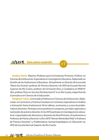 56 Colección de Cuadernos de Prácticas Educativas
Grabina Darío. Maestro (Profesor para la Enseñanza Primaria), Profesor en
Ciencias de la Educación, Especialista en Investigación Educativa, Diplomado en
Gestión de las Instituciones Educativas. Actualmente es Director de la escuela
“María Eva Duarte”, profesor de Práctica Docente I de ISFD de Escuela Normal
Superior de Río Cuarto, profesor de Formación Ética y Ciudadana en IPEM N°
283, profesor Ética en Servicio Penitenciario N° 6 en Río Cuarto, etapa final de
Licenciatura en Ciencias de la Educación.
Ghiglione Sonia. Licenciada y Profesora en Ciencias de la Educación, Diplo-
mado en Currículum y Prácticas Escolares en Contexto, Especialista en Análisis
y Animación Socio-Institucional. Dicto talleres, seminarios y cursos de proble-
máticas docentes. Participa como panelista en congresos, jornadas regionales y
nacionales de práctica docente. En los ISFD participo en investigaciones educa-
tivas. Capacitadora de directores y docentes de Nivel Primario. Actualmente es
Profesora de Práctica Docente I y III en ISFD“Ramón Menéndez Pidal”y Profesora
de Práctica Docente I y Problemáticas Socioantropológicas en Educación en
ISFD de Escuela Normal Superior de Río Cuarto.
	 	 Datos autores cuadernillo
nº7
 
