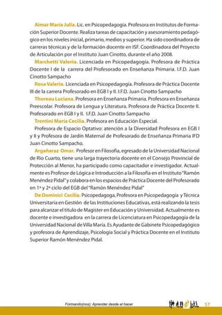 57Formando(nos): Aprender desde el hacer
Aimar María Julia. Lic. en Psicopedagogía. Profesora en Institutos de Forma-
ción Superior Docente. Realiza tareas de capacitación y asesoramiento pedagó-
gico en los niveles inicial, primario, medios y superior. Ha sido coordinadora de
carreras técnicas y de la formación docente en ISF. Coordinadora del Proyecto
de Articulación por el Instituto Juan Cinotto, durante el año 2008.	
Marchetti Valeria. Licenciada en Psicopedagogía. Profesora de Práctica
Docente I de la carrera del Profesorado en Enseñanza Primaria. I.F.D. Juan
Cinotto Sampacho
Rosa Valeria. Licenciada en Psicopedagogía. Profesora de Práctica Docente
III de la carrera Profesorado en EGB I y II. I.F.D. Juan Cinotto Sampacho
Thoreau Luciana. Profesora en Enseñanza Primaria. Profesora en Enseñanza
Preescolar. Profesora de Lengua y Literatura. Profesora de Práctica Docente II.
Profesorado en EGB I y II. I.F.D. Juan Cinotto Sampacho
Trentini María Cecilia. Profesora en Educación Especial.
Profesora de Espacio Optativo: atención a la Diversidad Profesora en EGB I
y II y Profesora de Jardín Maternal de Profesorado de Enseñanza Primaria IFD
Juan Cinotto Sampacho.
Argañaraz Omar. Profesor en Filosofìa, egresado de la Universidad Nacional
de Rìo Cuarto, tiene una larga trayectoria docente en el Consejo Provincial de
Protección al Menor, ha participado como capacitador e investigador. Actual-
mente es Profesor de Lógica e Introducción a la Filosofía en el Instituto“Ramón
Menéndez Pidal”y colabora en los espacios de Práctica Docente del Profesorado
en 1ª y 2ª ciclo del EGB del“Ramón Menéndez Pidal”
De Dominici Cecilia. Psicopedagoga, Profesora en Psicopedagogía yTécnica
Universitaria en Gestión de las Instituciones Educativas, está realizando la tesis
para alcanzar el título de Magister en Educación y Universidad. Actualmente es
docente e investigadora en la carrera de Licenciatura en Psicopedagogía de la
Universidad Nacional deVilla María. Es Ayudante de Gabinete Psicopedagógico
y profesora de Aprendizaje, Psicología Social y Práctica Docente en el Instituto
Superior Ramón Menéndez Pidal.
 