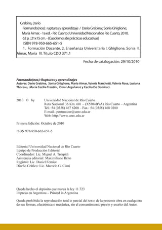 Formando(nos): Rupturas y aprendizajes
Autores: Darío Grabina, Sonia Ghiglione, María Aimar, Valeria Marchetti, Valeria Rosa, Luciana
Thoreau, María Cecilia Trentini, Omar Argañaraz y Cecilia De Dominici.
2010 © by	 Universidad Nacional de Río Cuarto
	Ruta Nacional 36 Km. 601 – (X5804BYA) Río Cuarto – Argentina
	Tel.: 54 (0358) 467 6200 – Fax.: 54 (0358) 468 0280
	E-mail.: postmaster@unrc.edu.ar
	Web: http://www.unrc.edu.ar
Primera Edición: Octubre de 2010
ISBN 978-950-665-651-5
Editorial Universidad Nacional de Río Cuarto
Equipo de Producción Editorial
Coordinador: Lic. Miguel A. Tréspidi
Asistencia editorial: Maximiliano Brito
Registro: Lic. Daniel Ferniot
Diseño Gráfico: Lic. Marcelo G. Ciani
Queda hecho el depósito que marca la ley 11.723
Impreso en Argentina – Printed in Argentina
Queda prohibida la reproducción total o parcial del texto de la presente obra en cualquiera
de sus formas, electrónica o mecánica, sin el consentimiento previo y escrito del Autor.
Grabina,Darío
Formando(nos): rupturasyaprendizaje / DaríoGrabina;SoniaGhiglione;
MaríaAimar.-1aed.-RíoCuarto:UniversidadNacionaldeRíoCuarto,2010.
62p.;21x15cm.-(Cuadernosdeprácticaseducativas)
ISBN 978-950-665-651-5
1. Formación Docente. 2. Enseñanza Universitaria I. Ghiglione, Sonia II.
Aimar, María III. Título CDD 371.1
Fecha de catalogación: 29/10/2010
 