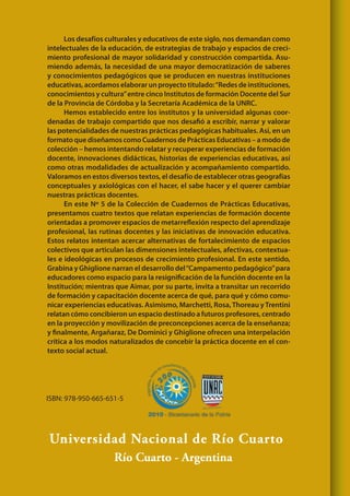 Universidad Nacional de Río Cuarto
Río Cuarto - Argentina
ISBN: 978-950-665-651-5
Los desafíos culturales y educativos de este siglo, nos demandan como
intelectuales de la educación, de estrategias de trabajo y espacios de creci-
miento profesional de mayor solidaridad y construcción compartida. Asu-
miendo además, la necesidad de una mayor democratización de saberes
y conocimientos pedagógicos que se producen en nuestras instituciones
educativas, acordamos elaborar un proyecto titulado:“Redes de instituciones,
conocimientos y cultura”entre cinco Institutos de formación Docente del Sur
de la Provincia de Córdoba y la Secretaría Académica de la UNRC.
Hemos establecido entre los institutos y la universidad algunas coor-
denadas de trabajo compartido que nos desafió a escribir, narrar y valorar
las potencialidades de nuestras prácticas pedagógicas habituales. Así, en un
formato que diseñamos como Cuadernos de Prácticas Educativas – a modo de
colección – hemos intentando relatar y recuperar experiencias de formación
docente, innovaciones didácticas, historias de experiencias educativas, así
como otras modalidades de actualización y acompañamiento compartido.
Valoramos en estos diversos textos, el desafío de establecer otras geografías
conceptuales y axiológicas con el hacer, el sabe hacer y el querer cambiar
nuestras prácticas docentes.
En este Nº 5 de la Colección de Cuadernos de Prácticas Educativas,
presentamos cuatro textos que relatan experiencias de formación docente
orientadas a promover espacios de metarreflexión respecto del aprendizaje
profesional, las rutinas docentes y las iniciativas de innovación educativa.
Estos relatos intentan acercar alternativas de fortalecimiento de espacios
colectivos que articulan las dimensiones intelectuales, afectivas, contextua-
les e ideológicas en procesos de crecimiento profesional. En este sentido,
Grabina y Ghiglione narran el desarrollo del“Campamento pedagógico”para
educadores como espacio para la resignificación de la función docente en la
Institución; mientras que Aimar, por su parte, invita a transitar un recorrido
de formación y capacitación docente acerca de qué, para qué y cómo comu-
nicar experiencias educativas. Asimismo, Marchetti, Rosa,Thoreau yTrentini
relatan cómo concibieron un espacio destinado a futuros profesores, centrado
en la proyección y movilización de preconcepciones acerca de la enseñanza;
y finalmente, Argañaraz, De Dominici y Ghiglione ofrecen una interpelación
crítica a los modos naturalizados de concebir la práctica docente en el con-
texto social actual.
 