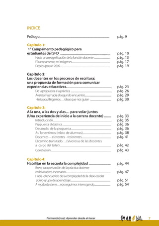 7Formando(nos): Aprender desde el hacer
INDICE
Prólogo.........................................................................................	 pág. 9
Capítulo 1:
1° Campamento pedagógico para
estudiantes de ISFD ........................................................	 pág. 10
	 Haciaunaresignificacióndelafuncióndocente...................................	 pág. 13
	 Elcampamentoenimágenes....................................................................................	 pág. 17	
	 Deseosparael2009.............................................................................................................	 pág. 19	
Capítulo 2:
Los docentes en los procesos de escritura:
una propuesta de formación para comunicar
experiencias educativas..........................................................	 pág. 23	
	 Delapropuestaalapráctica..........................................................................................	 pág. 26		
	 Avanzamoshaciaelsegundoencuentro..........................................................	 pág. 29		
Hastaaquíllegamos…ideasquenosguían ..............................................	 pág. 30
Capítulo 3:
A la una, a las dos y alas… para volar juntos
(Una experiencia de inicio a la carrera docente) ........	 pág. 33
	 Introducción...................................................................................................	 pág. 35		
	 Propuesta didáctica...................................................................................	 pág. 36		
	 Desarrollo de la propuesta....................................................................	 pág. 36
	 Así lo sentimos (relato de alumnas)................................................	 pág. 38		
	 Docentes – asistentes - resistentes..................................................	 pág. 41		
	 El camino transitado… (Vivencias de las docentes
	 a cargo del taller).......................................................................................	 pág. 42		
	 Conclusión......................................................................................................	 pág. 43
Capítulo 4:
Habilitar en la escuela la complejidad ............................	 pág. 44	
	 Brevecaracterizacióndelaprácticadocente
	 enlosnuevosescenarios..................................................................................................	 pág. 47
	 Hacia elencuentrodelacomplejidaddelaclaseescolar
	 comogrupodeaprendizaje.......................................................................................	 pág. 51
	 Amododecierre…nosseguimosinterrogando...................................	 pág. 54
 