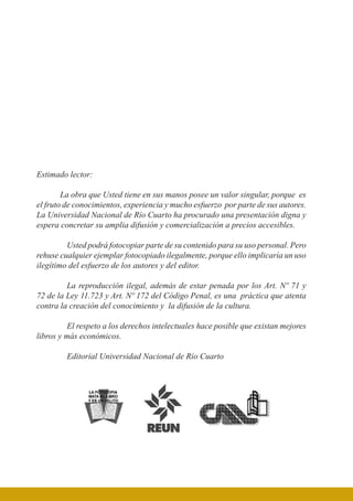Estimado lector:
La obra que Usted tiene en sus manos posee un valor singular, porque es
el fruto de conocimientos, experiencia y mucho esfuerzo por parte de sus autores.
La Universidad Nacional de Río Cuarto ha procurado una presentación digna y
espera concretar su amplia difusión y comercialización a precios accesibles.
	 Usted podrá fotocopiar parte de su contenido para su uso personal. Pero
rehuse cualquier ejemplar fotocopiado ilegalmente, porque ello implicaría un uso
ilegítimo del esfuerzo de los autores y del editor.
	 La reproducción ilegal, además de estar penada por los Art. Nº 71 y
72 de la Ley 11.723 y Art. Nº 172 del Código Penal, es una práctica que atenta
contra la creación del conocimiento y la difusión de la cultura.
	 El respeto a los derechos intelectuales hace posible que existan mejores
libros y más económicos.
	 Editorial Universidad Nacional de Río Cuarto
 