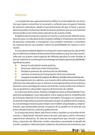 9Formando(nos): Aprender desde el hacer
PRÓLOGO
La compilación que aquí presentamos define la continuidad de una inicia-
tiva que espera convertirse en escenario y vehículo para recuperar historias
de prácticas educativas, desde el convencimiento de que el hacer y pensar
docente pueden evolucionar desde las buenas prácticas que ya se encuentran
funcionando en las instituciones educativas de nuestro medio.
El objetivo de tal empresa es poner en marcha un proceso de reflexión y pro-
ducción para, no sólo desentrañar la potencialidad y limitaciones de sistemas
de prácticas instituidos y emergentes, sino también comenzar a vislumbrar
los espacios por los que puedan colarse las posibilidades de ruptura e inno-
vación.
En esta oportunidad el objetivo es compartir cuatro experiencias, desarrolla-
das en diferentes ámbitos de formación de formadores y que han sido recono-
cidas por sus actores como espacios de reflexión genuina. En este sentido, el
pensar colectivo se constituyó en la estrategia principal y generó posibilidades
significativas para:
u	 pensar la articulación teoría-práctica,
u	 promover relaciones entre instituciones,
u	 fortalecer procesos de construcción de identidad,
u	 construir escenarios de humanización de la tarea docente,
u	 recuperarlavozdocenterespectodedilemascentralesdelaenseñanza,etc.
Estas experiencias son, además, una muestra de la valiosa tarea asumida por
colectivos de educadores que se atreven al acompañamiento de las prácticas
docentes como estrategia de mutuo crecimiento, involucrando a las institucio-
nes en garantizar y desarrollar espacios de formación de calidad.
En el primero de los textos, Grabina y Ghiglione narran el desarrollo del“Cam-
pamento pedagógico” para educadores como espacio para la resignificación
de la función docente en la Institución Formadora. Tal espacio se sustenta en
la tarea de enigmatizar la práctica educativa lo que, en palabras de las autoras,
es una estrategia necesaria para romper con modelos anquilosados y estigma-
tizantes, que obstaculizan pensar el espacio de lo posible en el seno de una
praxis situada histórica, cultural y políticamente.
En el segundo texto, María Julia Aimar invita a transitar un recorrido de for-
mación y capacitación docente acerca de qué, para qué y cómo comunicar
experiencias educativas. Se trata de una experiencia que vinculó a especia-
listas y docentes de diferentes niveles educativos asumiendo el desafío de
escribir y producir colectivamente cuadernos de prácticas de enseñanza, que
 