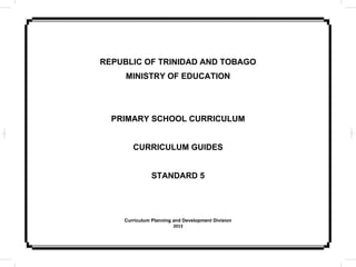 REPUBLIC OF TRINIDAD AND TOBAGO
MINISTRY OF EDUCATION
PRIMARY SCHOOL CURRICULUM
CURRICULUM GUIDES
STANDARD 5
Curriculum Planning and Development Division
2013
 