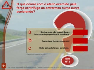 Este material foi preparado pelo Departamento de Pesquisa e Desenvolvimento do CEPA INTERNATIONAL
11
Teste
N° 2
Clique à direita da opção(s) correta(s)
O que ocorre com o efeito exercido pela
força centrífuga ao entrarmos numa curva
acelerando?
Diminui, pois a força centrífuga é
inversamente proporcional à velocidade.
Aumenta de forma exponencial.
Nada, pois esta força é constante.
a
b
c
INCORRETO
CORRETO
INCORRETO
 