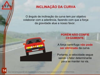 Este material foi preparado pelo Departamento de Pesquisa e Desenvolvimento do CEPA INTERNATIONAL
14
INCLINAÇÃO DA CURVA
O ângulo de inclinação da curva tem por objetivo
colaborar com a aderência, fazendo com que a força
da gravidade atue a nosso favor.
PORÉM NÃO CONFIE
CEGAMENTE.
A força centrífuga não pode
ser eliminada da curva.
Portanto, a velocidade segue
sendo o fator determinante
para se manter na via.
 