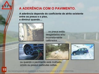 Este material foi preparado pelo Departamento de Pesquisa e Desenvolvimento do CEPA INTERNATIONAL
15
A aderência depende do coeficiente de atrito existente
entre os pneus e o piso,
e diminui quando…
A ADERÊNCIA COM O PAVIMENTO.
…os pneus estão
desgastados e/ou
incorretamente
calibrados…
ou quando o pavimento está molhado,
úmido ou possui partículas soltas.
 