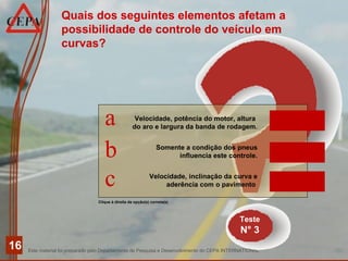 Este material foi preparado pelo Departamento de Pesquisa e Desenvolvimento do CEPA INTERNATIONAL
16
Teste
N° 3
Clique à direita da opção(s) correta(s)
Quais dos seguintes elementos afetam a
possibilidade de controle do veículo em
curvas?
Velocidade, potência do motor, altura
do aro e largura da banda de rodagem.
Somente a condição dos pneus
influencia este controle.
Velocidade, inclinação da curva e
aderência com o pavimento
a
b
c
INCORRETO
INCORRETO
CORRETO
 