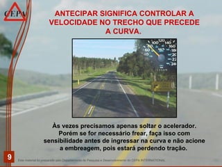 Este material foi preparado pelo Departamento de Pesquisa e Desenvolvimento do CEPA INTERNATIONAL
9
ANTECIPAR SIGNIFICA CONTROLAR A
VELOCIDADE NO TRECHO QUE PRECEDE
A CURVA.
Às vezes precisamos apenas soltar o acelerador.
Porém se for necessário frear, faça isso com
sensibilidade antes de ingressar na curva e não acione
a embreagem, pois estará perdendo tração.
 