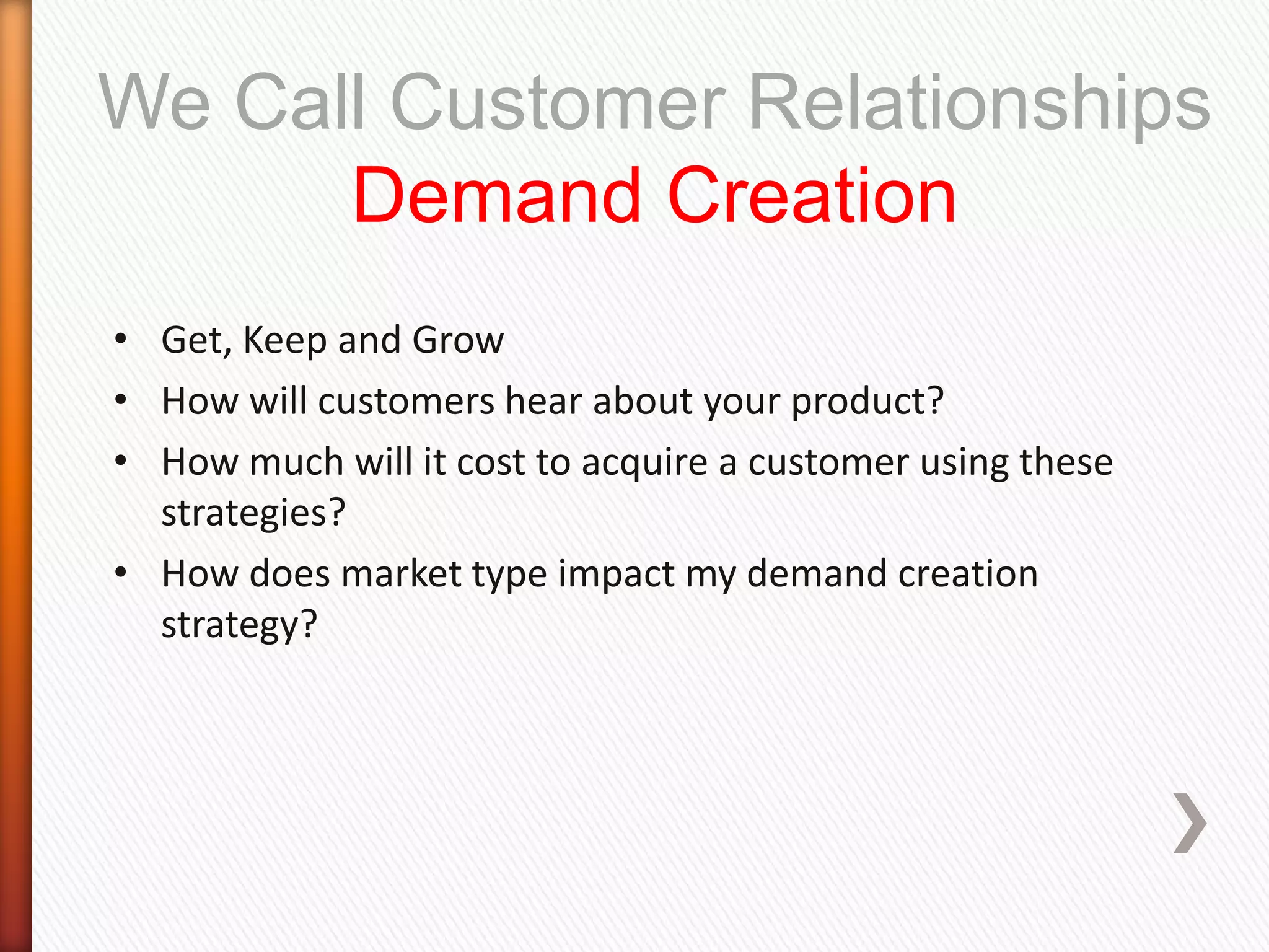 We Call Customer Relationships
      Demand Creation
• Get, Keep and Grow
• How will customers hear about your product?
• How much will it cost to acquire a customer using these
  strategies?
• How does market type impact my demand creation
  strategy?
 