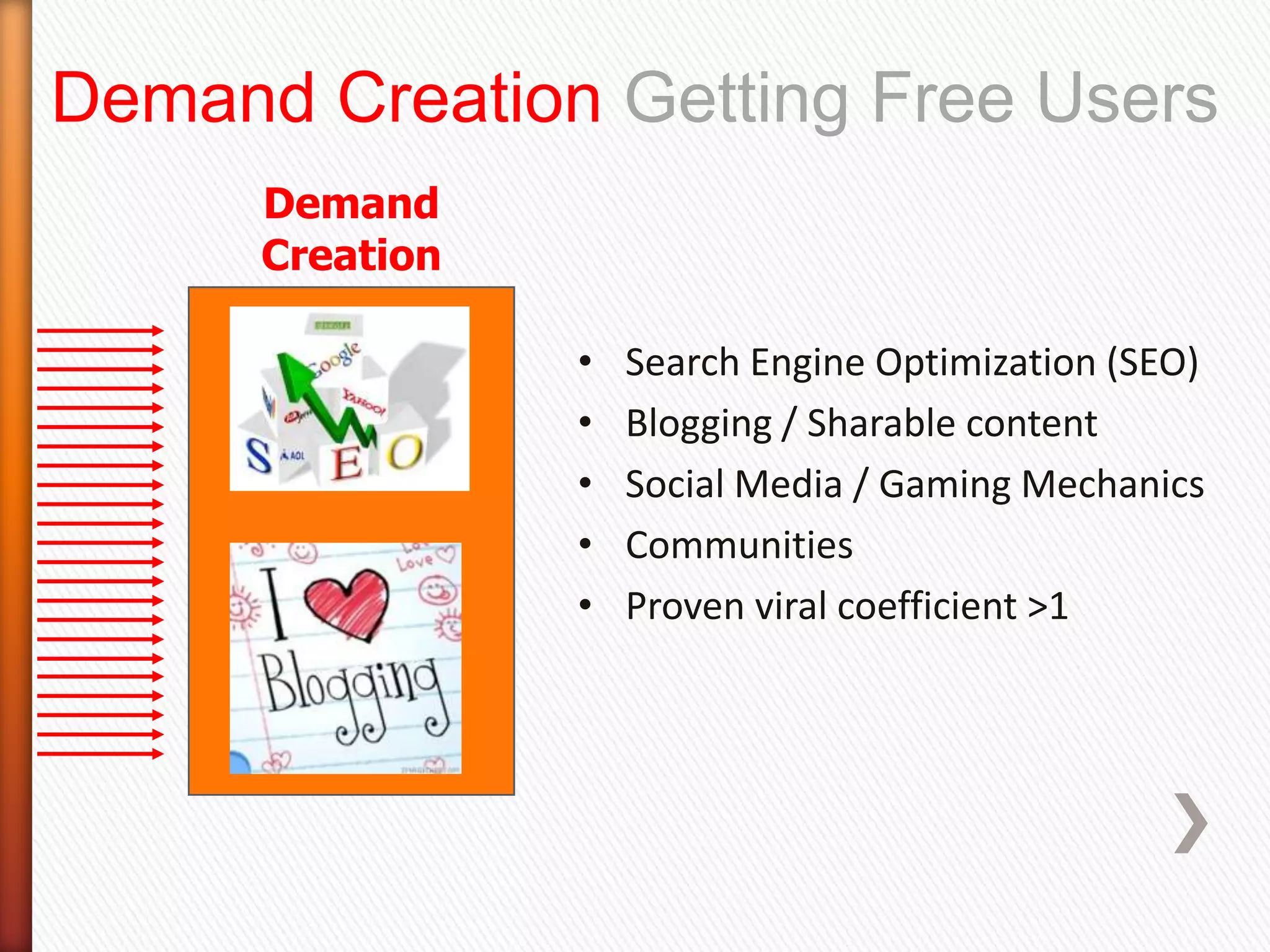 Demand Creation Getting Free Users
      Demand
      Creation

                 •   Search Engine Optimization (SEO)
                 •   Blogging / Sharable content
                 •   Social Media / Gaming Mechanics
                 •   Communities
                 •   Proven viral coefficient >1
 