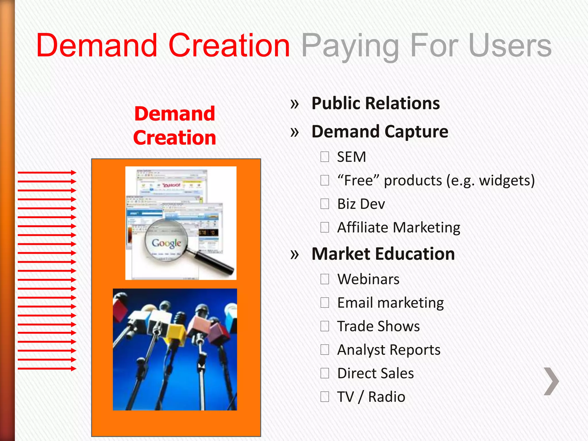 Demand Creation Paying For Users
                 » Public Relations
      Demand
      Creation   » Demand Capture
                    ˃ SEM
                    ˃ “Free” products (e.g. widgets)
                    ˃ Biz Dev
                    ˃ Affiliate Marketing
                 » Market Education
                    ˃ Webinars
                    ˃ Email marketing
                    ˃ Trade Shows
                    ˃ Analyst Reports
                    ˃ Direct Sales
                    ˃ TV / Radio
 