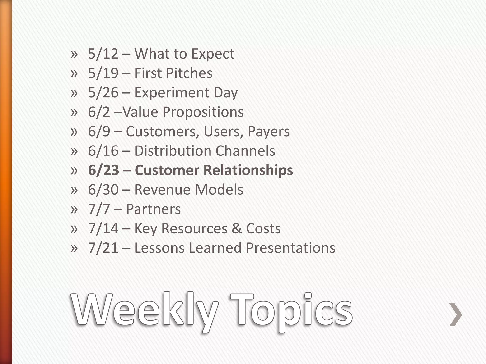 »   5/12 – What to Expect
»   5/19 – First Pitches
»   5/26 – Experiment Day
»   6/2 –Value Propositions
»   6/9 – Customers, Users, Payers
»   6/16 – Distribution Channels
»   6/23 – Customer Relationships
»   6/30 – Revenue Models
»   7/7 – Partners
»   7/14 – Key Resources & Costs
»   7/21 – Lessons Learned Presentations
 