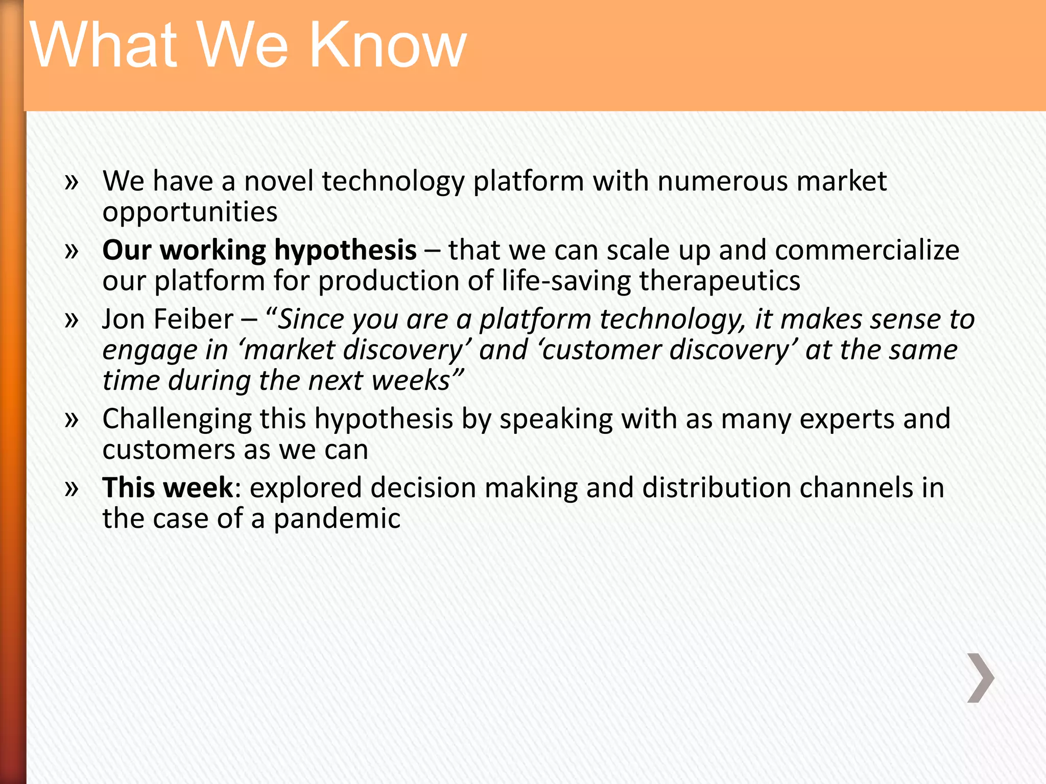 What We Know
» We have a novel technology platform with numerous market
  opportunities
» Our working hypothesis – that we can scale up and commercialize
  our platform for production of life-saving therapeutics
» Jon Feiber – “Since you are a platform technology, it makes sense to
  engage in ‘market discovery’ and ‘customer discovery’ at the same
  time during the next weeks”
» Challenging this hypothesis by speaking with as many experts and
  customers as we can
» This week: explored decision making and distribution channels in
  the case of a pandemic
 