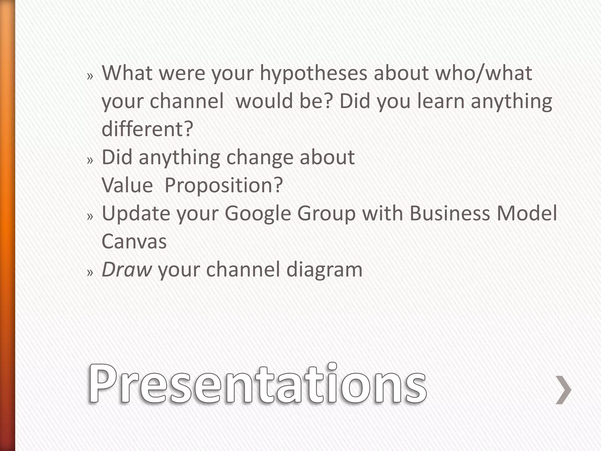 »   What were your hypotheses about who/what
    your channel would be? Did you learn anything
    different?
»   Did anything change about
    Value Proposition?
»   Update your Google Group with Business Model
    Canvas
»   Draw your channel diagram
 