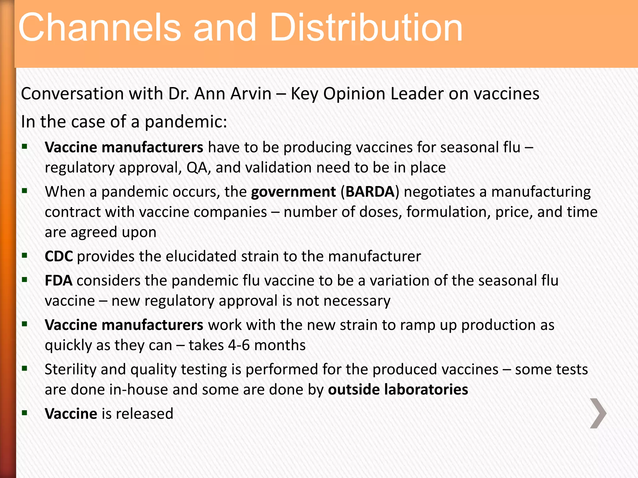 Channels and Distribution
Conversation with Dr. Ann Arvin – Key Opinion Leader on vaccines
In the case of a pandemic:
 Vaccine manufacturers have to be producing vaccines for seasonal flu –
  regulatory approval, QA, and validation need to be in place
 When a pandemic occurs, the government (BARDA) negotiates a manufacturing
  contract with vaccine companies – number of doses, formulation, price, and time
  are agreed upon
 CDC provides the elucidated strain to the manufacturer
 FDA considers the pandemic flu vaccine to be a variation of the seasonal flu
  vaccine – new regulatory approval is not necessary
 Vaccine manufacturers work with the new strain to ramp up production as
  quickly as they can – takes 4-6 months
 Sterility and quality testing is performed for the produced vaccines – some tests
  are done in-house and some are done by outside laboratories
 Vaccine is released
 