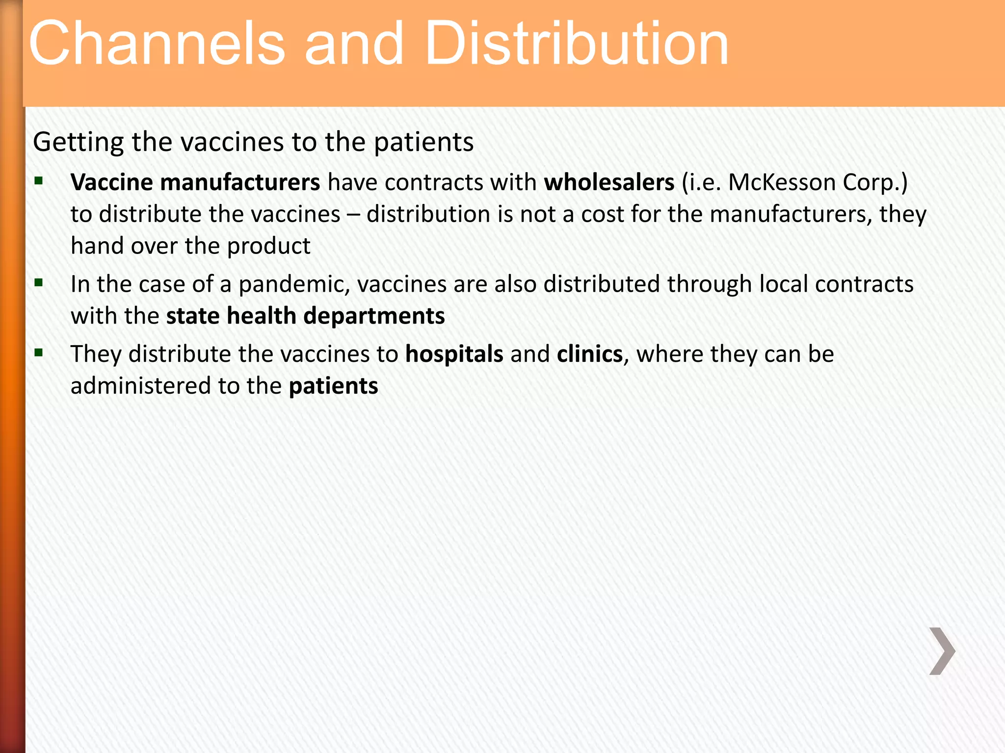 Channels and Distribution
Getting the vaccines to the patients
 Vaccine manufacturers have contracts with wholesalers (i.e. McKesson Corp.)
  to distribute the vaccines – distribution is not a cost for the manufacturers, they
  hand over the product
 In the case of a pandemic, vaccines are also distributed through local contracts
  with the state health departments
 They distribute the vaccines to hospitals and clinics, where they can be
  administered to the patients
 