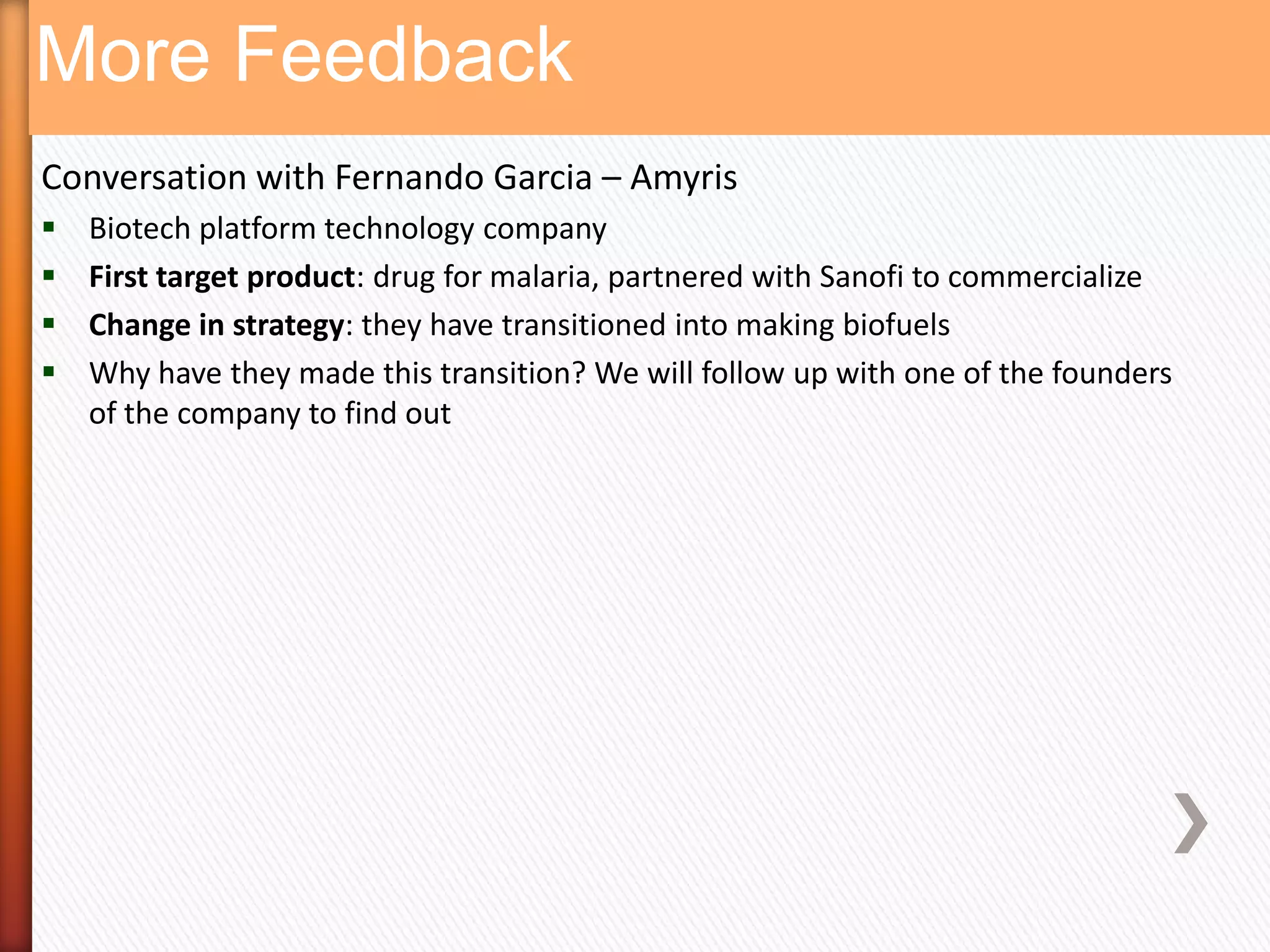 More Feedback
Conversation with Fernando Garcia – Amyris
   Biotech platform technology company
   First target product: drug for malaria, partnered with Sanofi to commercialize
   Change in strategy: they have transitioned into making biofuels
   Why have they made this transition? We will follow up with one of the founders
    of the company to find out
 