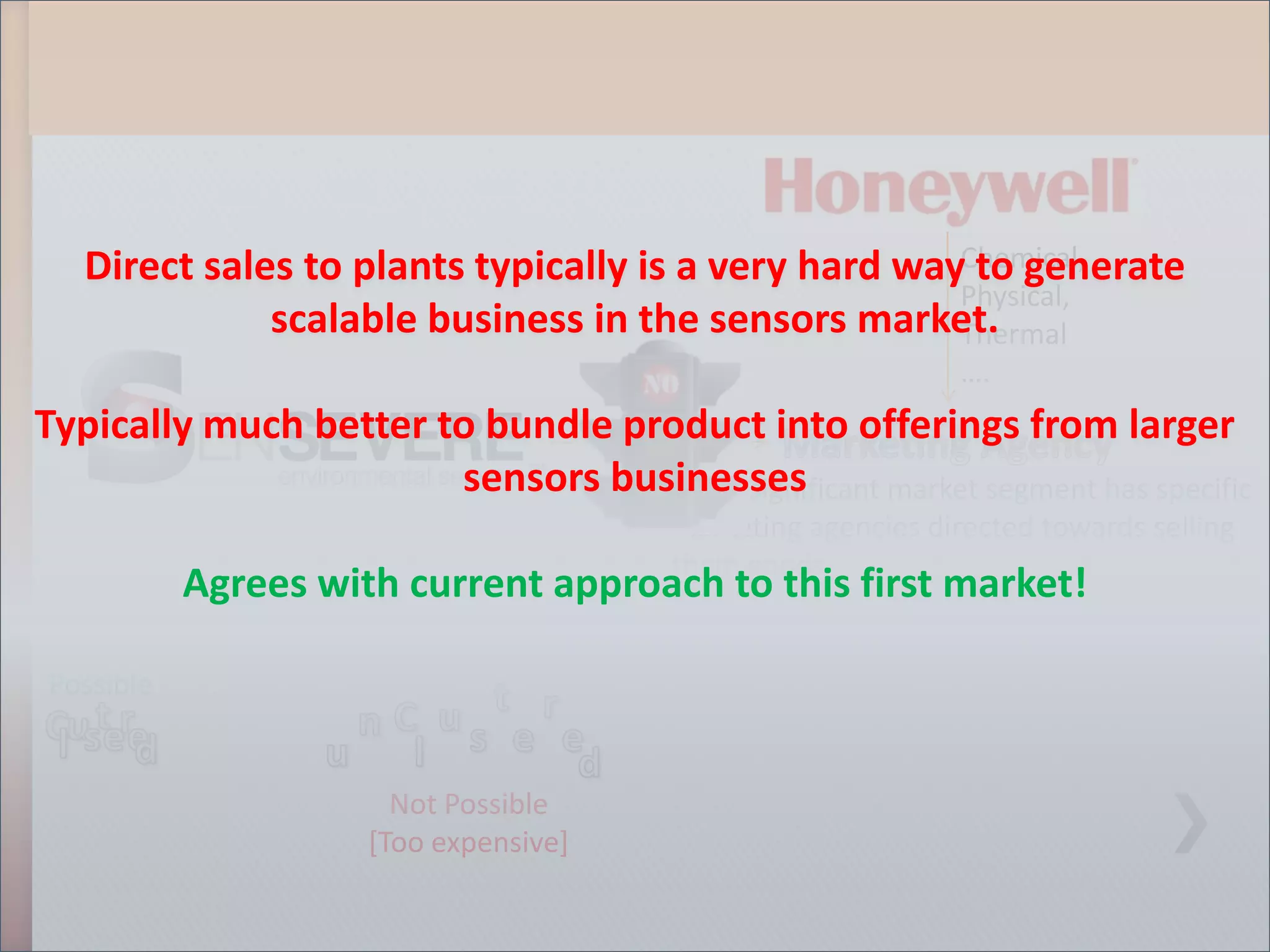 Direct sales to plants typically is a very hard wayChemical,
                                                       to generate
                                                      Physical,
              scalable business in the sensors market.Thermal
                                                                 ….
Typically much better to bundle product into offerings from larger
                              Chemical
                       sensors businesses
                                 - Every significant market segment has specific
                                           marketing agencies directed towards selling
                                           them goods
            Agrees with current approach to this first market!
           Direct Marketing

Possible


                           Not Possible
                         [Too expensive]
 