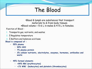 The Blood
•Blood & lymph are substances that transport
materials to & from body tissues.
•Blood volume = 5-6 L in males & 4-5 L in females.
Function of Blood :
1. Transports gas, nutrients, and wastes
2. Š Regulates temperature
3. Š Buffers and balances acid base
Blood is composed of :
– 55% plasma
• 90% H2O
• 7% plasma protein
• 3% cellular nutrients, electrolytes, enzymes, hormones, antibodies and
waste
–

45% formed elements
• >99% RBC (erythrocytes)
• <1% WBC (leukocytes) and platelets (thrombocytes)

 