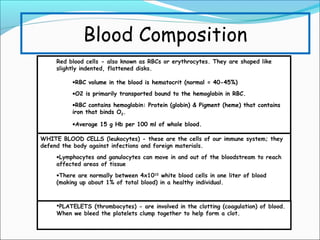 Blood Composition
Red blood cells - also known as RBCs or erythrocytes. They are shaped like
slightly indented, flattened disks.
•RBC volume in the blood is hematocrit (normal = 40-45%)
•O2 is primarily transported bound to the hemoglobin in RBC.
•RBC contains hemoglobin: Protein (globin) & Pigment (heme) that contains
iron that binds O2.
•Average 15 g Hb per 100 ml of whole blood.
WHITE BLOOD CELLS (leukocytes) - these are the cells of our immune system; they
defend the body against infections and foreign materials.
•Lymphocytes and ganulocytes can move in and out of the bloodstream to reach
affected areas of tissue
•There are normally between 4x1010 white blood cells in one liter of blood
(making up about 1% of total blood) in a healthy individual.

PLATELETS (thrombocytes) - are involved in the clotting (coagulation) of blood.
When we bleed the platelets clump together to help form a clot.

 