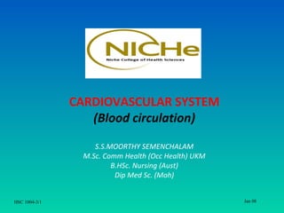 CARDIOVASCULAR SYSTEM
                  (Blood circulation)

                    S.S.MOORTHY SEMENCHALAM
                 M.Sc. Comm Health (Occ Health) UKM
                         B.HSc. Nursing (Aust)
                          Dip Med Sc. (Moh)


HSC 1004-3/1                                          Jan 08
 