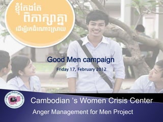 Good Men campaign
       Friday 17, February 2012




Cambodian ‘s Women Crisis Center
Anger Management for Men Project
 