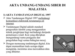 AKTA UNDANG-UNDANG SIBER DI
              MALAYSIA
1) AKTA TANDATANGAN DIGITAL 1997
 Akta Tandatangan Digital 1997 melindungi
   komunikasi elektronik terutamanya di
   internet.
 Tandatangan Digital adalah standard
   pengesahan identiti yang menggunakan
   teknik pengkripan bagi melindungi daripada
   pemalsuan e-mail. Kon yang dikripkan
   mengandungi nama pengguna dan
   pengolahan bagi semua bahagian mesej.
 Dengan memasang tandatangan digital, kita
   dapat memastikan tiada sesiapa dapat
   mengintip, memintas atau merosakkan data
   yang dihantar.
 