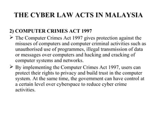 THE CYBER LAW ACTS IN MALAYSIA

2) COMPUTER CRIMES ACT 1997
 The Computer Crimes Act 1997 gives protection against the
   misuses of computers and computer criminal activities such as
   unauthorised use of programmes, illegal transmission of data
   or messages over computers and hacking and cracking of
   computer systems and networks.
 By implementing the Computer Crimes Act 1997, users can
   protect their rights to privacy and build trust in the computer
   system. At the same time, the government can have control at
   a certain level over cyberspace to reduce cyber crime
   activities.
 