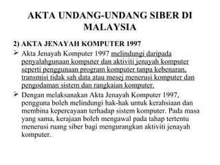 AKTA UNDANG-UNDANG SIBER DI
             MALAYSIA
2) AKTA JENAYAH KOMPUTER 1997
 Akta Jenayah Komputer 1997 melindungi daripada
   penyalahgunaan komputer dan aktiviti jenayah komputer
   seperti penggunaan program komputer tanpa kebenaran,
   transmisi tidak sah data atau mesej menerusi komputer dan
   pengodaman sistem dan rangkaian komputer.
 Dengan melaksanakan Akta Jenayah Komputer 1997,
   pengguna boleh melindungi hak-hak untuk kerahsiaan dan
   membina kepercayaan terhadap sistem komputer. Pada masa
   yang sama, kerajaan boleh mengawal pada tahap tertentu
   menerusi ruang siber bagi mengurangkan aktiviti jenayah
   komputer.
 