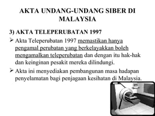 AKTA UNDANG-UNDANG SIBER DI
            MALAYSIA
3) AKTA TELEPERUBATAN 1997
 Akta Teleperubatan 1997 memastikan hanya
   pengamal perubatan yang berkelayakkan boleh
   mengamalkan teleperubatan dan dengan itu hak-hak
   dan keinginan pesakit mereka dilindungi.
 Akta ini menyediakan pembangunan masa hadapan
   penyelamatan bagi penjagaan kesihatan di Malaysia.
 