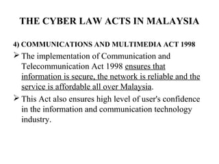 THE CYBER LAW ACTS IN MALAYSIA

4) COMMUNICATIONS AND MULTIMEDIA ACT 1998
 The implementation of Communication and
  Telecommunication Act 1998 ensures that
  information is secure, the network is reliable and the
  service is affordable all over Malaysia.
 This Act also ensures high level of user's confidence
  in the information and communication technology
  industry.
 