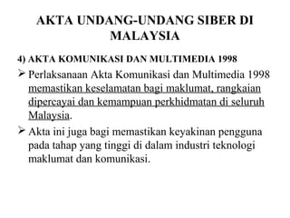 AKTA UNDANG-UNDANG SIBER DI
            MALAYSIA
4) AKTA KOMUNIKASI DAN MULTIMEDIA 1998
 Perlaksanaan Akta Komunikasi dan Multimedia 1998
  memastikan keselamatan bagi maklumat, rangkaian
  dipercayai dan kemampuan perkhidmatan di seluruh
  Malaysia.
 Akta ini juga bagi memastikan keyakinan pengguna
  pada tahap yang tinggi di dalam industri teknologi
  maklumat dan komunikasi.
 