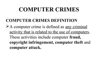 COMPUTER CRIMES
COMPUTER CRIMES DEFINITION
 A computer crime is defined as any criminal
  activity that is related to the use of computers.
  These activities include computer fraud,
  copyright infringement, computer theft and
  computer attack.
 
